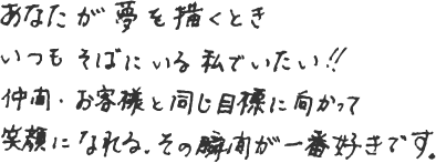 あなたが夢を描くときいつもそばにいる私でいたい!!仲間・お客様と同じ目標に向かって笑顔になれるその瞬間が一番好きです。